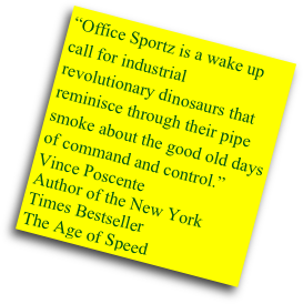 “Office Sportz is a wake up call for industrial revolutionary dinosaurs that reminisce through their pipe smoke about the good old days of command and control.”
Vince Poscente
Author of the New York Times Bestseller
The Age of Speed
