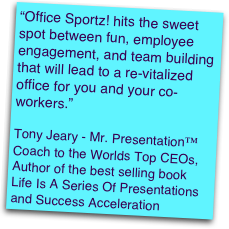 “Office Sportz! hits the sweet spot between fun, employee engagement, and team building that will lead to a re-vitalized office for you and your co-workers.” 

Tony Jeary - Mr. Presentation™ 
Coach to the Worlds Top CEOs, 
Author of the best selling book 
Life Is A Series Of Presentations and Success Acceleration  

